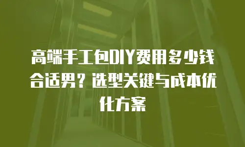 高端手工包DIY费用多少钱合适男？选型关键与成本优化方案