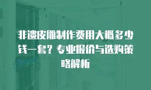 非遗皮雕制作费用大概多少钱一套？专业报价与选购策略解析