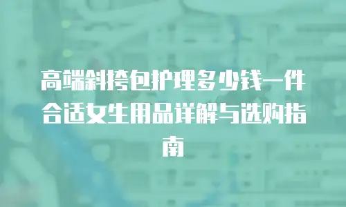 高端斜挎包护理多少钱一件合适女生用品详解与选购指南