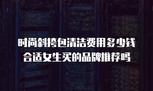 时尚斜挎包清洁费用多少钱合适女生买的品牌推荐吗