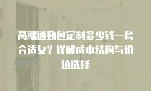 高端通勤包定制多少钱一套合适女？详解成本结构与价值选择