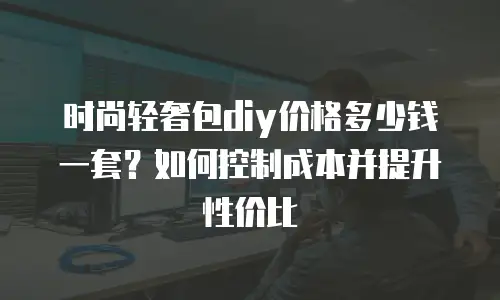 时尚轻奢包diy价格多少钱一套？如何控制成本并提升性价比