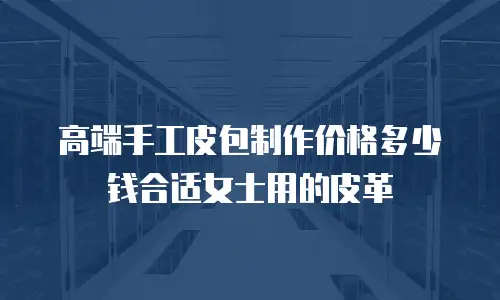 高端手工皮包制作价格多少钱合适女士用的皮革