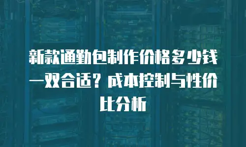 新款通勤包制作价格多少钱一双合适？成本控制与性价比分析