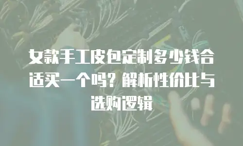 女款手工皮包定制多少钱合适买一个吗？解析性价比与选购逻辑