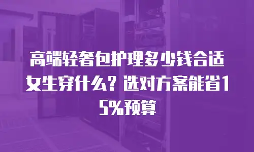 高端轻奢包护理多少钱合适女生穿什么？选对方案能省15%预算