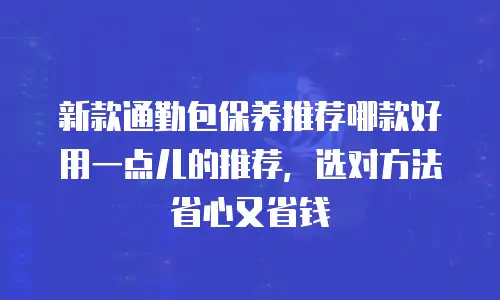 新款通勤包保养推荐哪款好用一点儿的推荐，选对方法省心又省钱