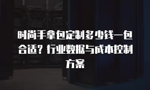 时尚手拿包定制多少钱一包合适？行业数据与成本控制方案