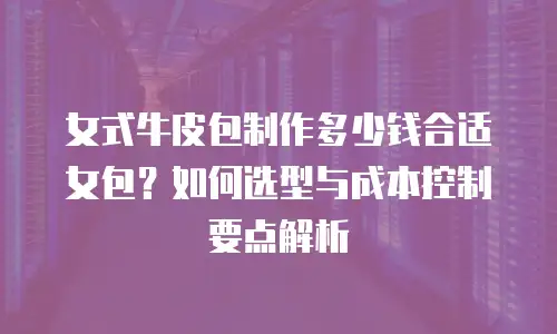 女式牛皮包制作多少钱合适女包？如何选型与成本控制要点解析