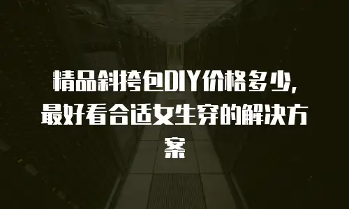 精品斜挎包DIY价格多少，最好看合适女生穿的解决方案