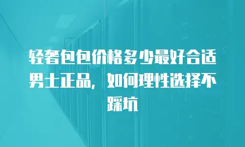 轻奢包包价格多少最好合适男士正品，如何理性选择不踩坑