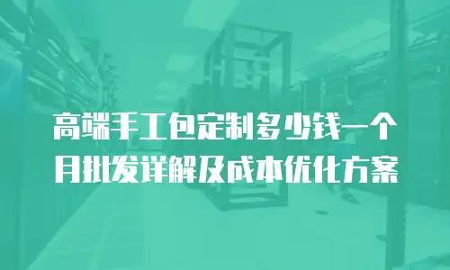 高端手工包定制多少钱一个月批发详解及成本优化方案