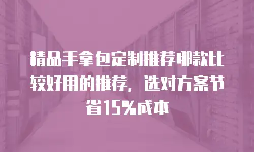 精品手拿包定制推荐哪款比较好用的推荐，选对方案节省15%成本