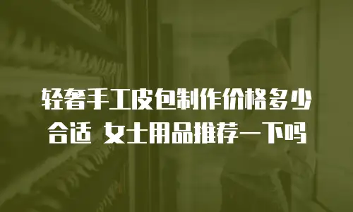 轻奢手工皮包制作价格多少合适 女士用品推荐一下吗