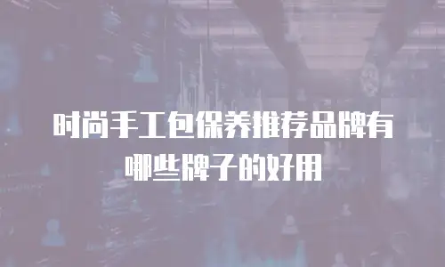 时尚手工包保养推荐品牌有哪些牌子的好用