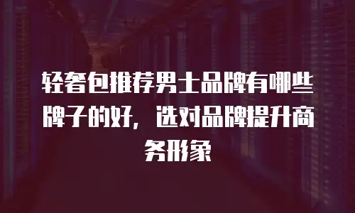 轻奢包推荐男士品牌有哪些牌子的好，选对品牌提升商务形象