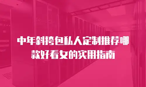 中年斜挎包私人定制推荐哪款好看女的实用指南