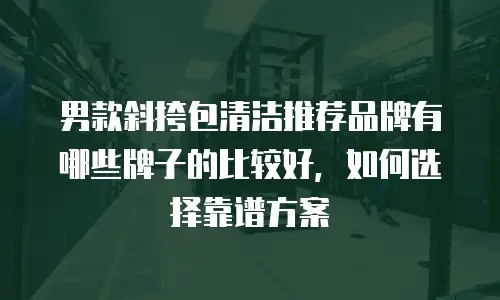 男款斜挎包清洁推荐品牌有哪些牌子的比较好，如何选择靠谱方案
