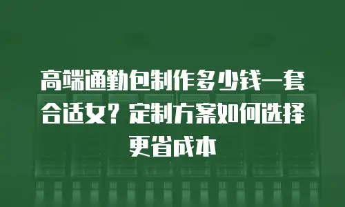 高端通勤包制作多少钱一套合适女？定制方案如何选择更省成本