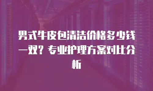 男式牛皮包清洁价格多少钱一双？专业护理方案对比分析