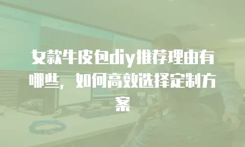 女款牛皮包diy推荐理由有哪些，如何高效选择定制方案