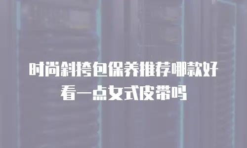 时尚斜挎包保养推荐哪款好看一点女式皮带吗