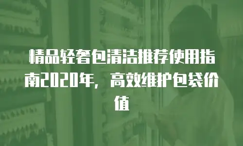 精品轻奢包清洁推荐使用指南2020年，高效维护包袋价值