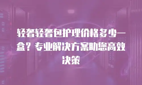 轻奢轻奢包护理价格多少一盒？专业解决方案助您高效决策