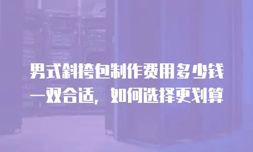 男式斜挎包制作费用多少钱一双合适，如何选择更划算