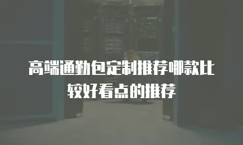 高端通勤包定制推荐哪款比较好看点的推荐
