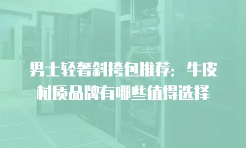 男士轻奢斜挎包推荐：牛皮材质品牌有哪些值得选择
