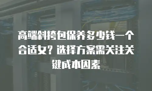 高端斜挎包保养多少钱一个合适女？选择方案需关注关键成本因素