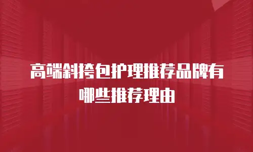 高端斜挎包护理推荐品牌有哪些推荐理由