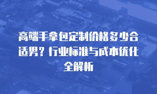 高端手拿包定制价格多少合适男？行业标准与成本优化全解析