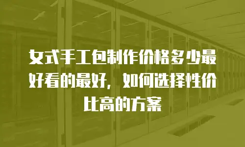 女式手工包制作价格多少最好看的最好，如何选择性价比高的方案