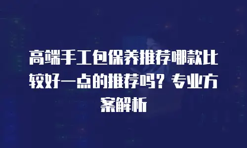 高端手工包保养推荐哪款比较好一点的推荐吗？专业方案解析