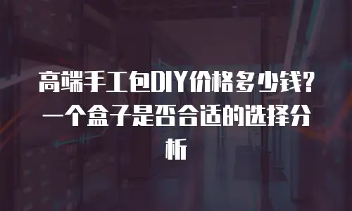 高端手工包DIY价格多少钱？一个盒子是否合适的选择分析