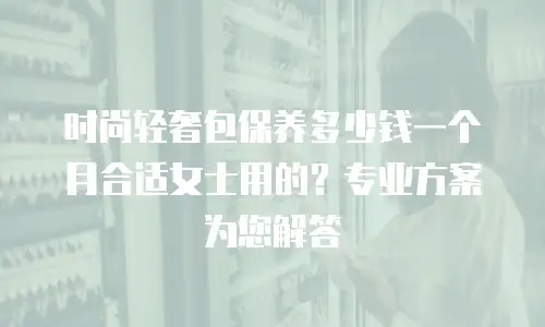 时尚轻奢包保养多少钱一个月合适女士用的？专业方案为您解答