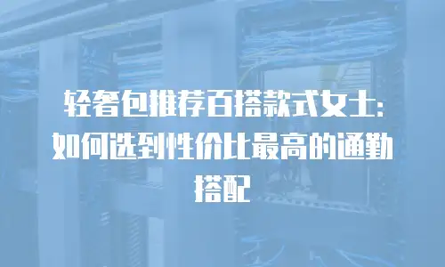 轻奢包推荐百搭款式女士：如何选到性价比最高的通勤搭配