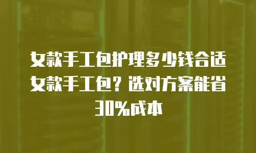 女款手工包护理多少钱合适女款手工包？选对方案能省30%成本