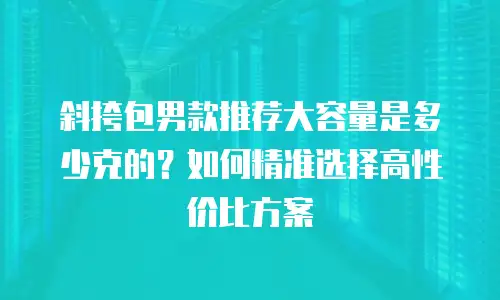 斜挎包男款推荐大容量是多少克的？如何精准选择高性价比方案