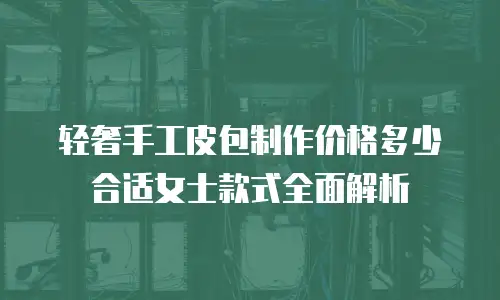 轻奢手工皮包制作价格多少合适女士款式全面解析