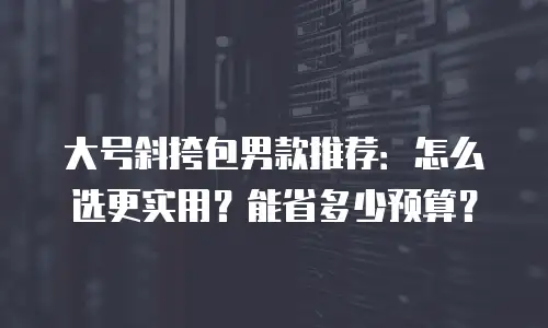 大号斜挎包男款推荐：怎么选更实用？能省多少预算？