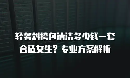 轻奢斜挎包清洁多少钱一套合适女生？专业方案解析