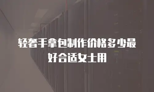 轻奢手拿包制作价格多少最好合适女士用