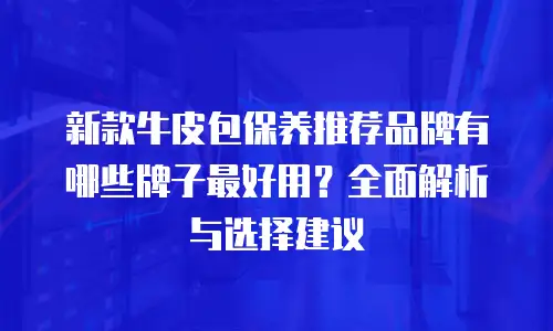 新款牛皮包保养推荐品牌有哪些牌子最好用？全面解析与选择建议
