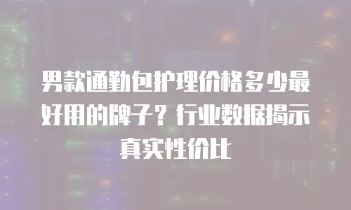 男款通勤包护理价格多少最好用的牌子？行业数据揭示真实性价比
