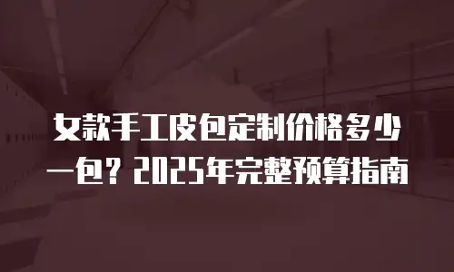 女款手工皮包定制价格多少一包？2025年完整预算指南
