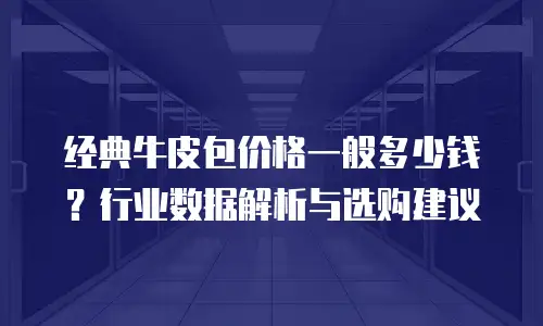 经典牛皮包价格一般多少钱？行业数据解析与选购建议