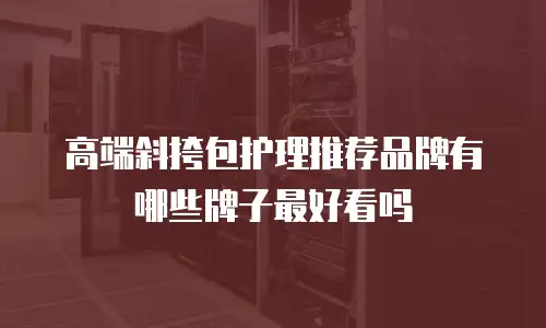 高端斜挎包护理推荐品牌有哪些牌子最好看吗
